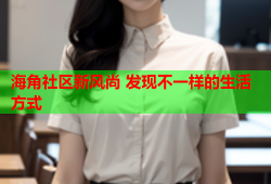 海角社区新风尚 发现不一样的生活方式