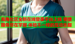 海角社区全新在线登录平台上线 便捷服务尽在掌握 体验不一样的互动乐趣