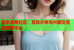 探索海角社区：互动分享与兴趣交流的理想平台