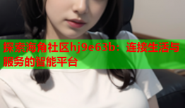 探索海角社区hj9e63b：连接生活与服务的智能平台