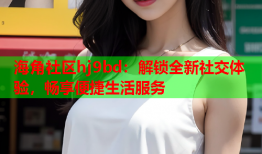 海角社区hj9bd：解锁全新社交体验，畅享便捷生活服务