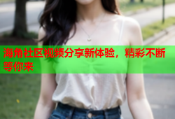 海角社区视频分享新体验，精彩不断等你来