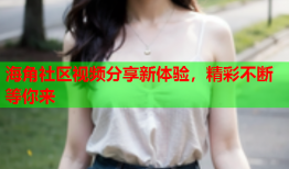 海角社区视频分享新体验，精彩不断等你来