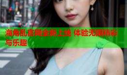 海角乱官网全新上线 体验无限精彩与乐趣