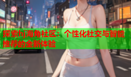 探索hj海角社区：个性化社交与智能推荐的全新体验