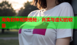 海角封神视频揭秘：真实与虚幻的较量