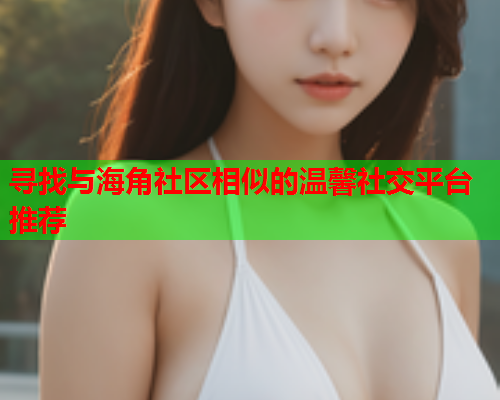 寻找与海角社区相似的温馨社交平台推荐