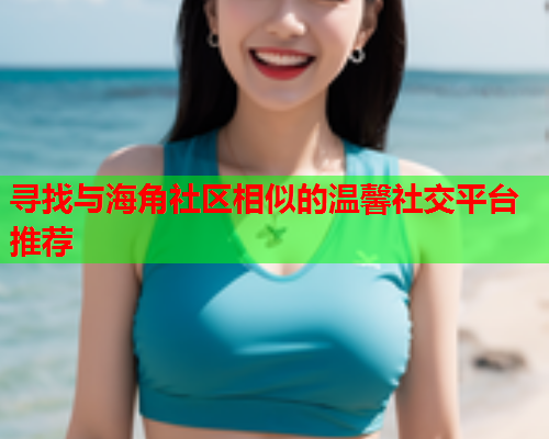 寻找与海角社区相似的温馨社交平台推荐