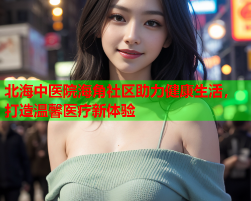 北海中医院海角社区助力健康生活，打造温馨医疗新体验