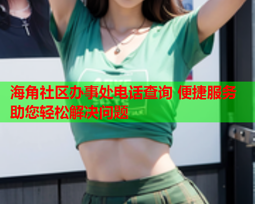 海角社区办事处电话查询 便捷服务助您轻松解决问题