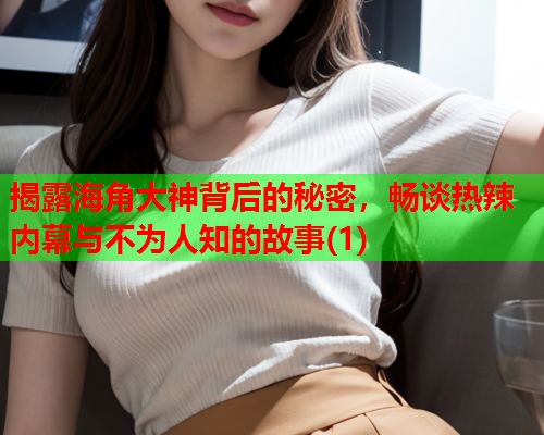 揭露海角大神背后的秘密，畅谈热辣内幕与不为人知的故事(1)