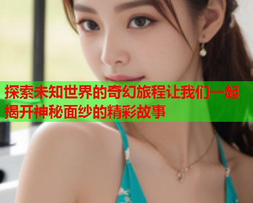 探索未知世界的奇幻旅程让我们一起揭开神秘面纱的精彩故事