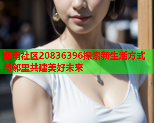 海角社区20836396探索新生活方式与邻里共建美好未来