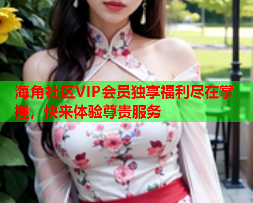 海角社区VIP会员独享福利尽在掌握，快来体验尊贵服务