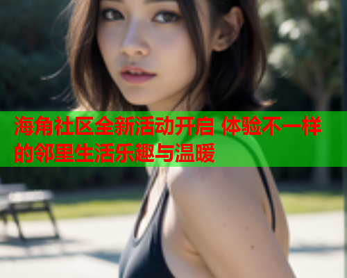 海角社区全新活动开启 体验不一样的邻里生活乐趣与温暖