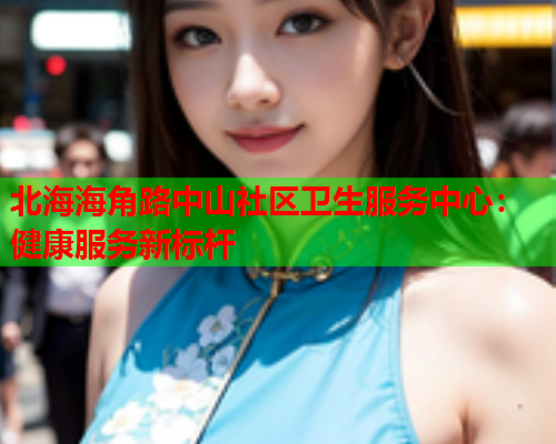 北海海角路中山社区卫生服务中心：健康服务新标杆