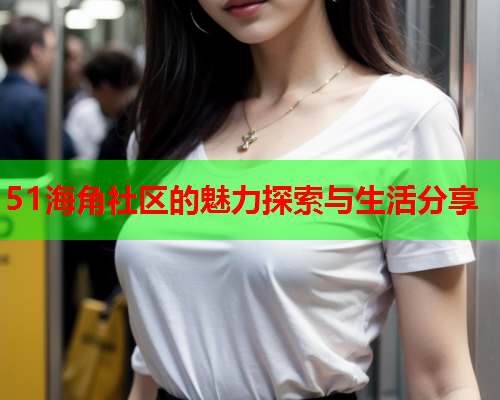 51海角社区的魅力探索与生活分享