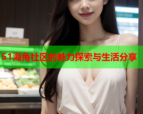 51海角社区的魅力探索与生活分享