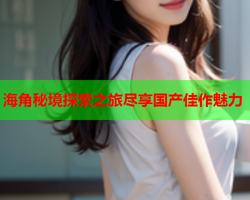 海角秘境探索之旅尽享国产佳作魅力