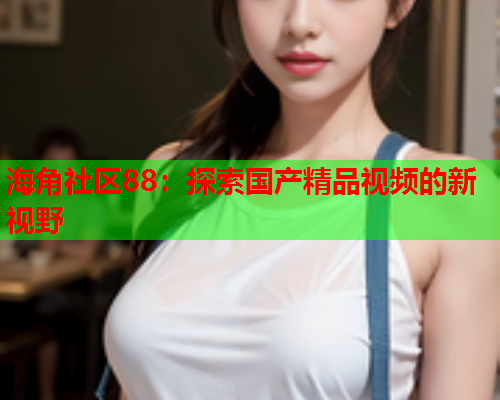 海角社区88：探索国产精品视频的新视野