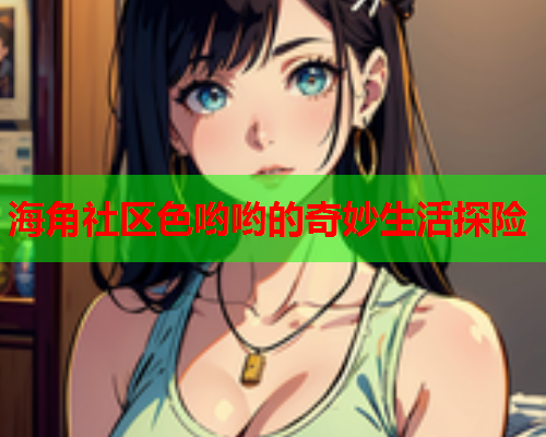海角社区色哟哟的奇妙生活探险