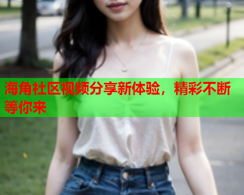 海角社区视频分享新体验，精彩不断等你来