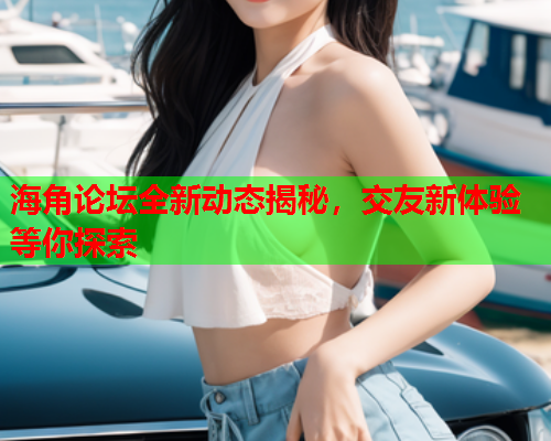 海角论坛全新动态揭秘，交友新体验等你探索