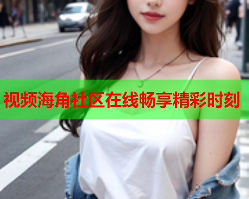 视频海角社区在线畅享精彩时刻