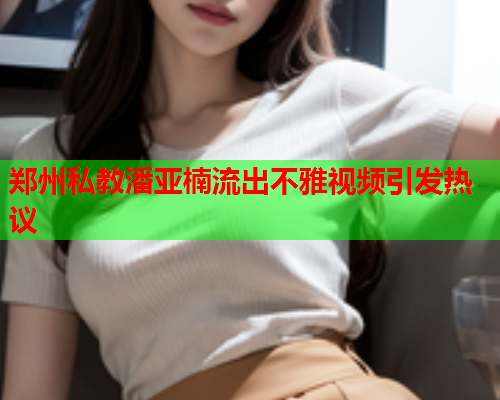 郑州私教潘亚楠流出不雅视频引发热议