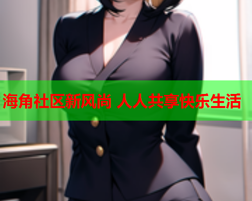 海角社区新风尚 人人共享快乐生活