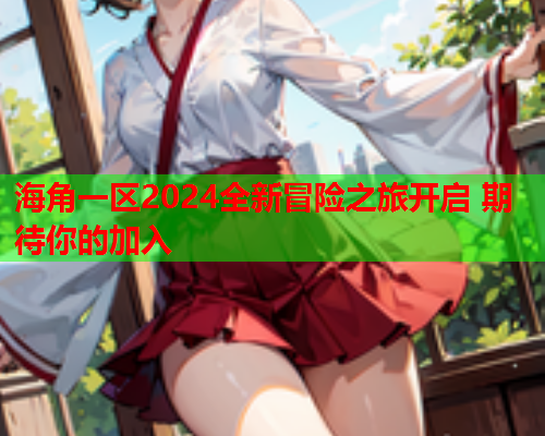 海角一区2024全新冒险之旅开启 期待你的加入