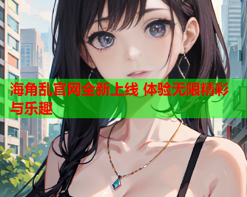 海角乱官网全新上线 体验无限精彩与乐趣