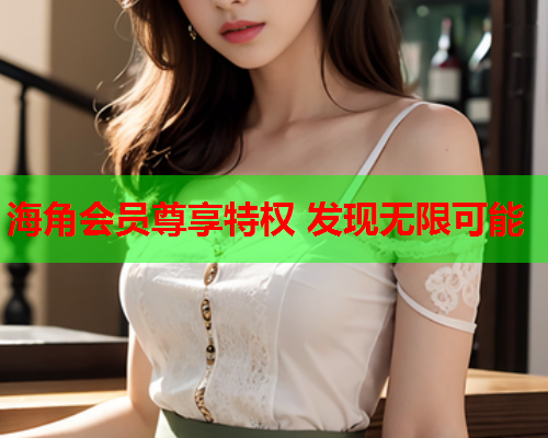 海角会员尊享特权 发现无限可能