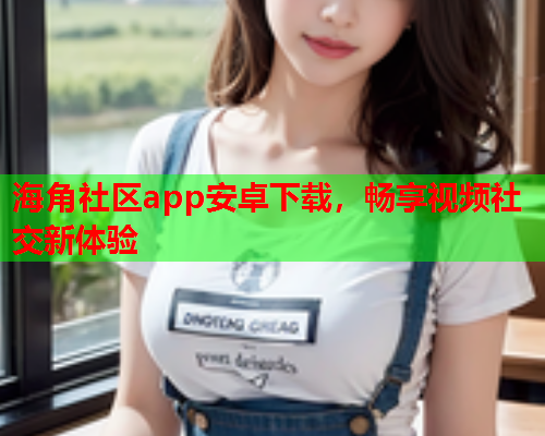 海角社区app安卓下载，畅享视频社交新体验