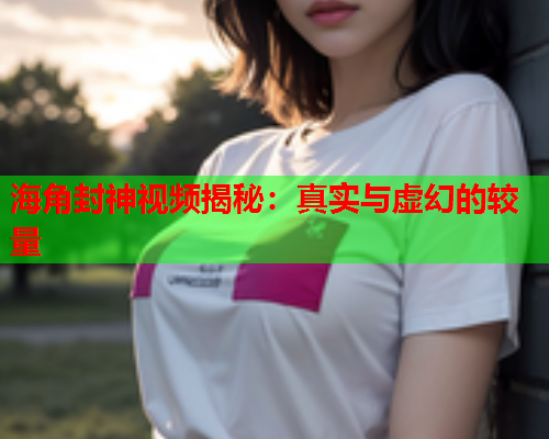 海角封神视频揭秘：真实与虚幻的较量