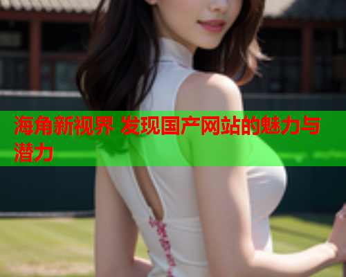 海角新视界 发现国产网站的魅力与潜力