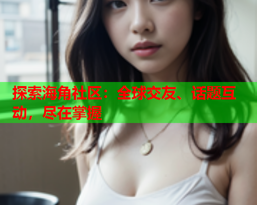 探索海角社区：全球交友、话题互动，尽在掌握