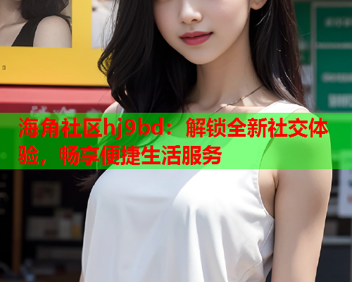 海角社区hj9bd：解锁全新社交体验，畅享便捷生活服务