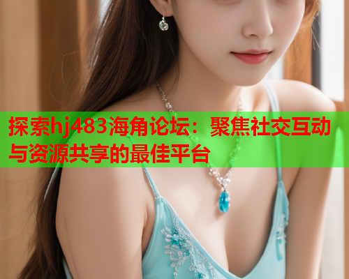 探索hj483海角论坛：聚焦社交互动与资源共享的最佳平台