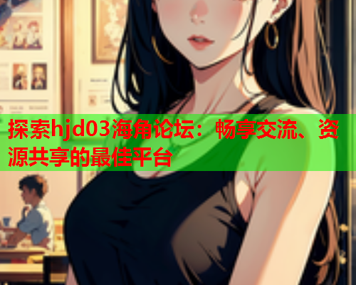 探索hjd03海角论坛：畅享交流、资源共享的最佳平台
