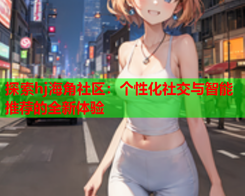 探索hj海角社区：个性化社交与智能推荐的全新体验