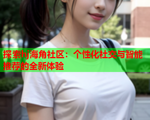 探索hj海角社区：个性化社交与智能推荐的全新体验