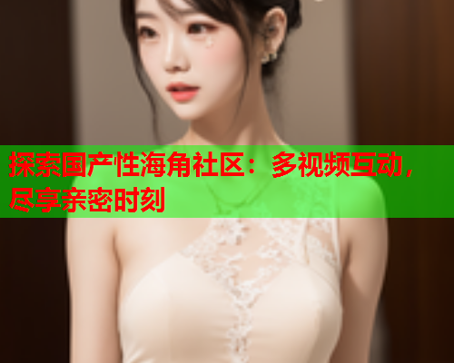 探索国产性海角社区：多视频互动，尽享亲密时刻