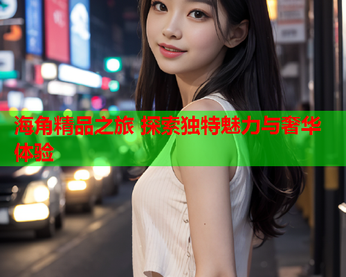 海角精品之旅 探索独特魅力与奢华体验