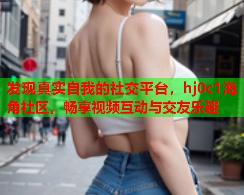发现真实自我的社交平台，hj0c1海角社区，畅享视频互动与交友乐趣