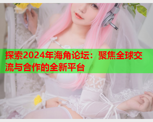 探索2024年海角论坛：聚焦全球交流与合作的全新平台