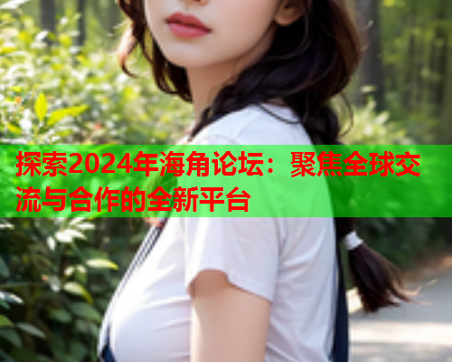 探索2024年海角论坛：聚焦全球交流与合作的全新平台