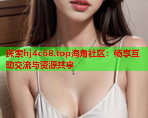 探索hj4c68.top海角社区：畅享互动交流与资源共享