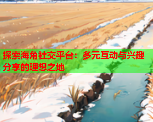 探索海角社交平台：多元互动与兴趣分享的理想之地