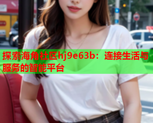 探索海角社区hj9e63b：连接生活与服务的智能平台